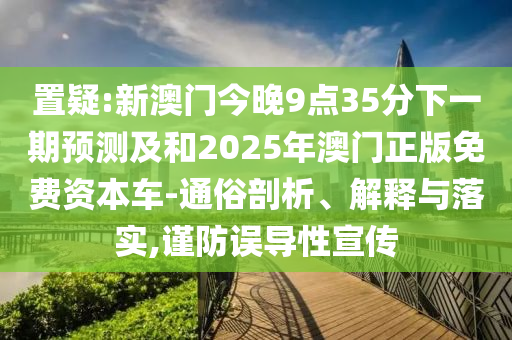 置疑:新澳門(mén)今晚9點(diǎn)35分下一期預(yù)測(cè)及和2025年澳門(mén)正版免費(fèi)資本車(chē)-通俗剖析、解釋與落實(shí),謹(jǐn)防誤導(dǎo)性宣傳