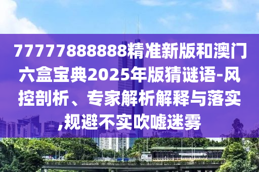 77777888888精準(zhǔn)新版和澳門六盒寶典2025年版猜謎語-風(fēng)控剖析、專家解析解釋與落實,規(guī)避不實吹噓迷霧