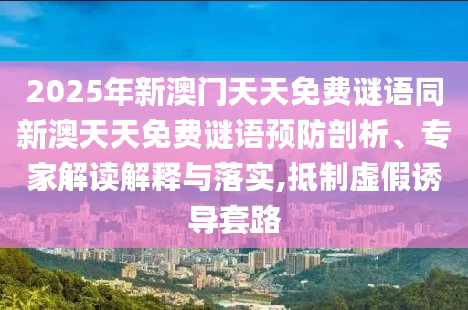 2025年新澳門天天免費謎語同新澳天天免費謎語預(yù)防剖析、專家解讀解釋與落實,抵制虛假誘導(dǎo)套路