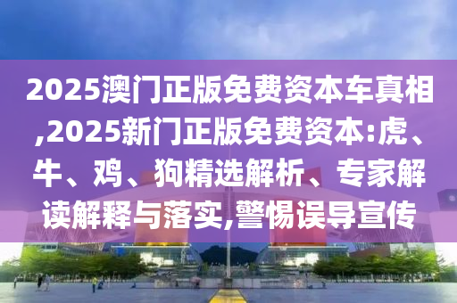 2025澳門正版免費(fèi)資本車真相,2025新門正版免費(fèi)資本:虎、牛、雞、狗精選解析、專家解讀解釋與落實(shí),警惕誤導(dǎo)宣傳