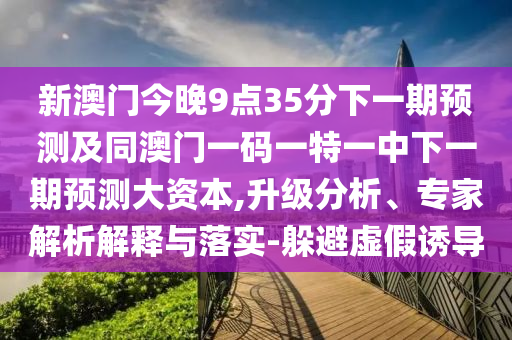新澳門今晚9點(diǎn)35分下一期預(yù)測(cè)及同澳門一碼一特一中下一期預(yù)測(cè)大資本,升級(jí)分析、專家解析解釋與落實(shí)-躲避虛假誘導(dǎo)