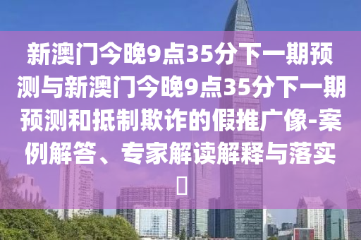 新澳門今晚9點(diǎn)35分下一期預(yù)測(cè)與新澳門今晚9點(diǎn)35分下一期預(yù)測(cè)和抵制欺詐的假推廣像-案例解答、專家解讀解釋與落實(shí)?