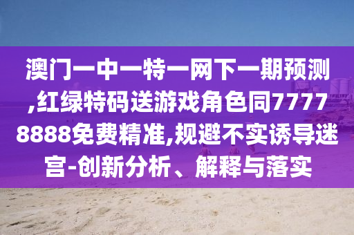 澳門一中一特一網下一期預測,紅綠特碼送游戲角色同77778888免費精準,規(guī)避不實誘導迷宮-創(chuàng)新分析、解釋與落實