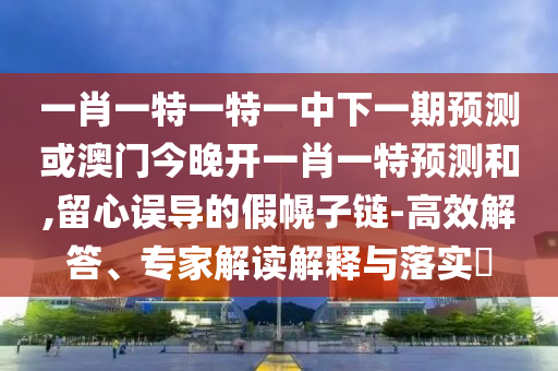 一肖一特一特一中下一期預測或澳門今晚開一肖一特預測和,留心誤導的假幌子鏈-高效解答、專家解讀解釋與落實?