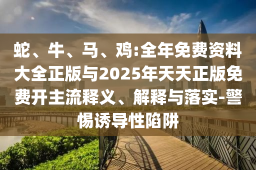 蛇、牛、馬、雞:全年免費(fèi)資料大全正版與2025年天天正版免費(fèi)開主流釋義、解釋與落實(shí)-警惕誘導(dǎo)性陷阱