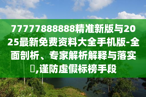 77777888888精準(zhǔn)新版與2025最新免費(fèi)資料大全手機(jī)版-全面剖析、專家解析解釋與落實(shí)?,謹(jǐn)防虛假標(biāo)榜手段