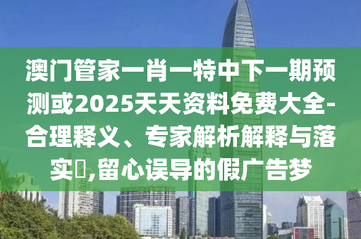 澳門管家一肖一特中下一期預(yù)測(cè)或2025天天資料免費(fèi)大全-合理釋義、專家解析解釋與落實(shí)?,留心誤導(dǎo)的假廣告夢(mèng)