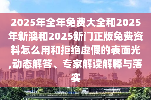 2025年全年免費大全和2025年新澳和2025新門正版免費資料怎么用和拒絕虛假的表面光,動態(tài)解答、專家解讀解釋與落實