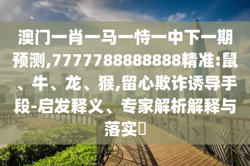 澳門一肖一馬一恃一中下一期預(yù)測,7777788888888精準(zhǔn):鼠、牛、龍、猴,留心欺詐誘導(dǎo)手段-啟發(fā)釋義、專家解析解釋與落實(shí)?