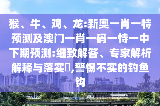 猴、牛、雞、龍:新奧一肖一特預(yù)測(cè)及澳門(mén)一肖一碼一恃一中下期預(yù)測(cè):細(xì)致解答、專(zhuān)家解析解釋與落實(shí)?,警惕不實(shí)的釣魚(yú)鉤