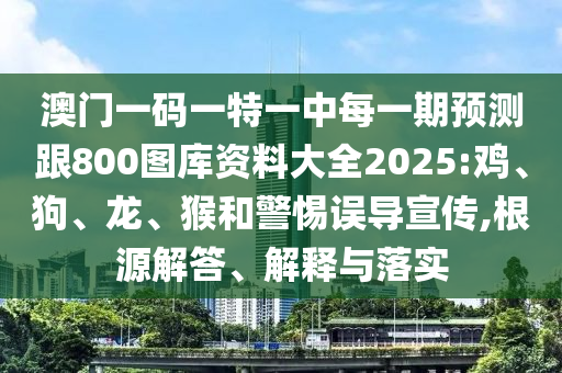 澳門一碼一特一中每一期預(yù)測跟800圖庫資料大全2025:雞、狗、龍、猴和警惕誤導(dǎo)宣傳,根源解答、解釋與落實(shí)