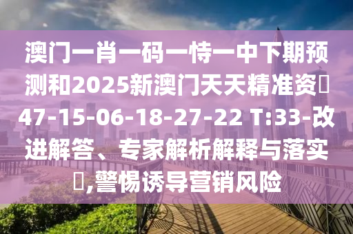 澳門一肖一碼一恃一中下期預測和2025新澳門天天精準資枓47-15-06-18-27-22 T:33-改進解答、專家解析解釋與落實?,警惕誘導營銷風險